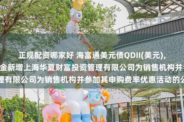 正规配资哪家好 海富通美元债QDII(美元),美元债: 关于旗下部分基金新增上海华夏财富投资管理有限公司为销售机构并参加其申购费率优惠活动的公告