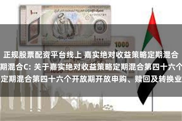 正规股票配资平台线上 嘉实绝对收益策略定期混合A,嘉实绝对收益策略定期混合C: 关于嘉实绝对收益策略定期混合第四十六个开放期开放申购、赎回及转换业务的公告