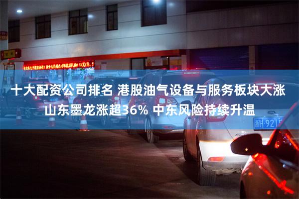 十大配资公司排名 港股油气设备与服务板块大涨 山东墨龙涨超36% 中东风险持续升温
