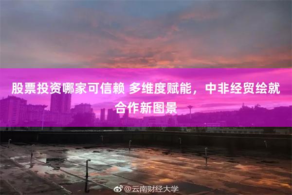 股票投资哪家可信赖 多维度赋能，中非经贸绘就合作新图景