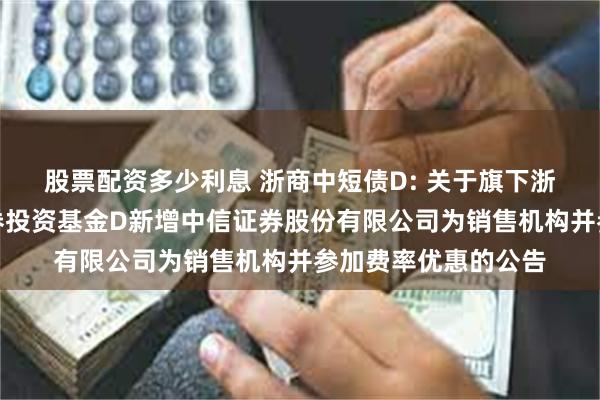 股票配资多少利息 浙商中短债D: 关于旗下浙商中短债债券型证券投资基金D新增中信证券股份有限公司为销售机构并参加费率优惠的公告