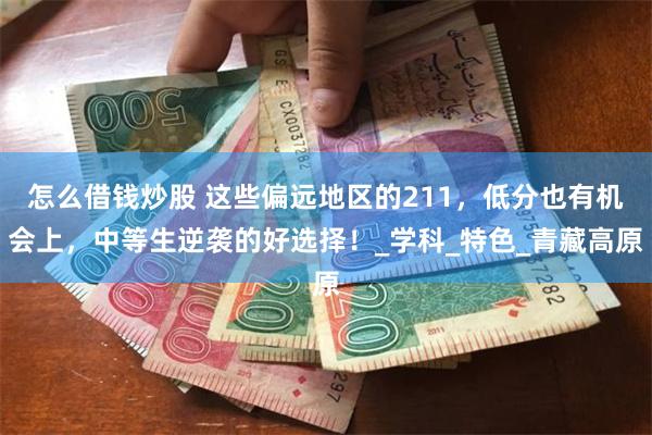 怎么借钱炒股 这些偏远地区的211，低分也有机会上，中等生逆袭的好选择！_学科_特色_青藏高原