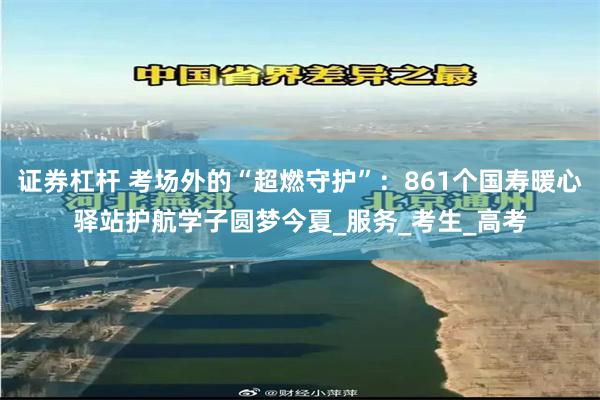 证券杠杆 考场外的“超燃守护”：861个国寿暖心驿站护航学子圆梦今夏_服务_考生_高考