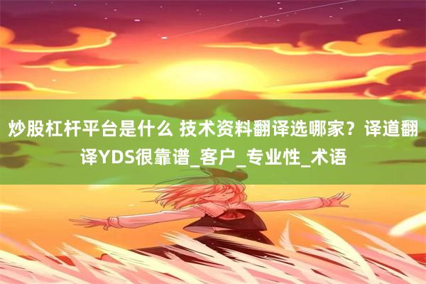 炒股杠杆平台是什么 技术资料翻译选哪家？译道翻译YDS很靠谱_客户_专业性_术语