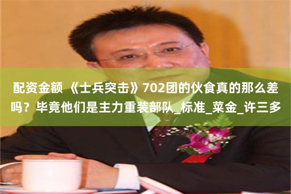 配资金额 《士兵突击》702团的伙食真的那么差吗？毕竟他们是主力重装部队_标准_菜金_许三多