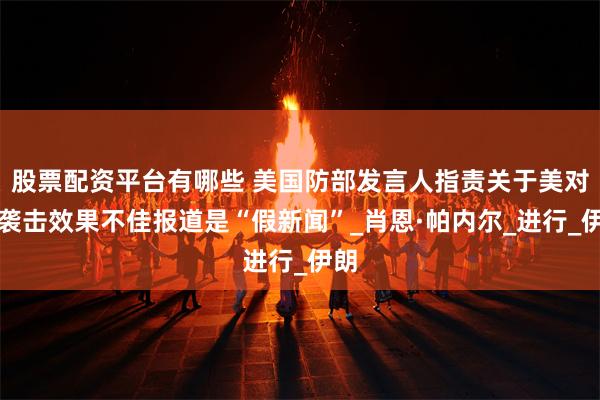 股票配资平台有哪些 美国防部发言人指责关于美对伊袭击效果不佳报道是“假新闻”_肖恩·帕内尔_进行_伊朗