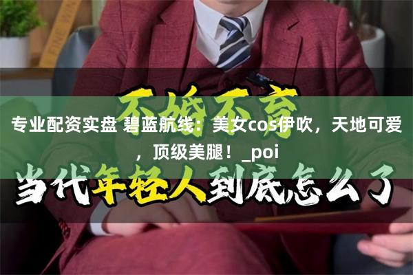专业配资实盘 碧蓝航线：美女cos伊吹，天地可爱，顶级美腿！_poi