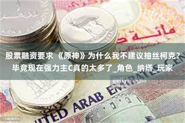 股票融资要求 《原神》为什么我不建议抽丝柯克？毕竟现在强力主C真的太多了_角色_纳塔_玩家