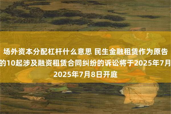 场外资本分配杠杆什么意思 民生金融租赁作为原告/上诉人的10起涉及融资租赁合同纠纷的诉讼将于2025年7月8日开庭