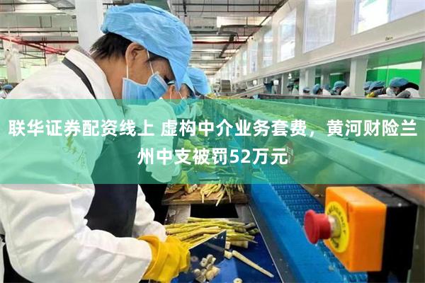 联华证券配资线上 虚构中介业务套费，黄河财险兰州中支被罚52万元