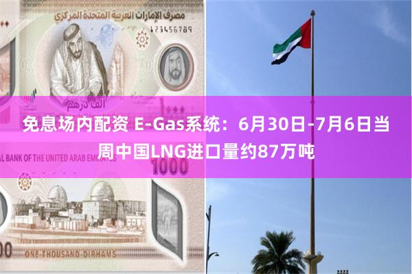 免息场内配资 E-Gas系统：6月30日-7月6日当周中国LNG进口量约87万吨