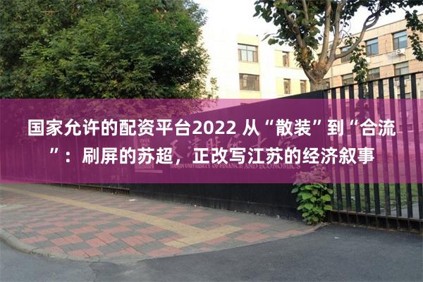 国家允许的配资平台2022 从“散装”到“合流”：刷屏的苏超，正改写江苏的经济叙事