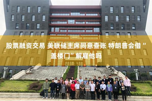 股票融资交易 美联储主席同意查账 特朗普会借“盖楼门”解雇他吗