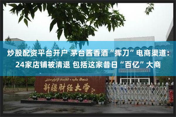 炒股配资平台开户 茅台酱香酒“挥刀”电商渠道：24家店铺被清退 包括这家昔日“百亿”大商