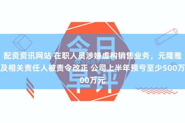 配资资讯网站 在职人员涉嫌虚构销售业务，元隆雅图及相关责任人被责令改正 公司上半年预亏至少500万元