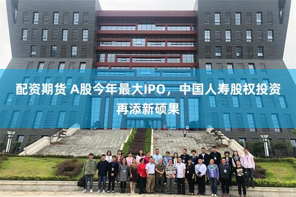 配资期货 A股今年最大IPO，中国人寿股权投资再添新硕果