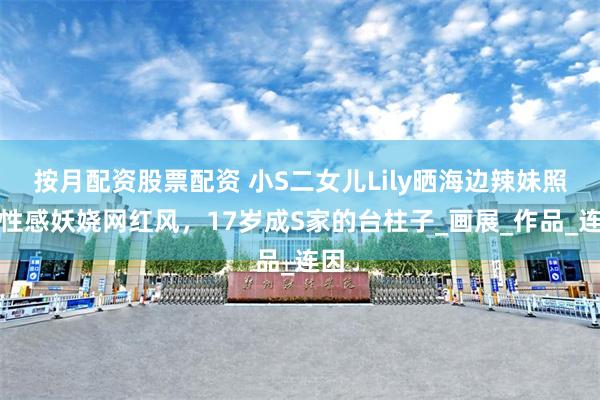按月配资股票配资 小S二女儿Lily晒海边辣妹照，性感妖娆网红风，17岁成S家的台柱子_画展_作品_连因