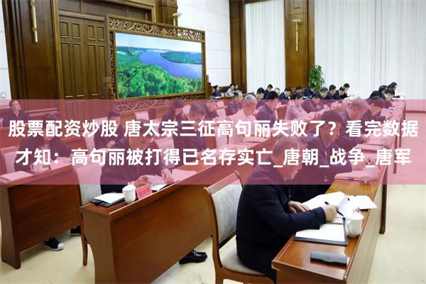 股票配资炒股 唐太宗三征高句丽失败了？看完数据才知：高句丽被打得已名存实亡_唐朝_战争_唐军