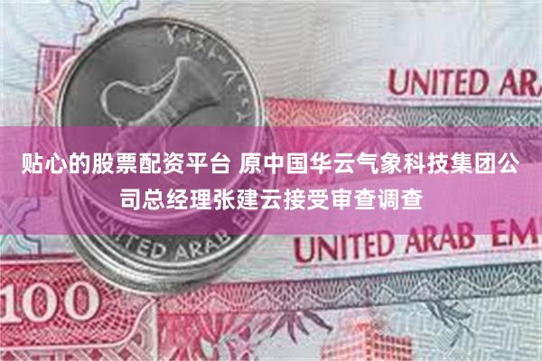 贴心的股票配资平台 原中国华云气象科技集团公司总经理张建云接受审查调查