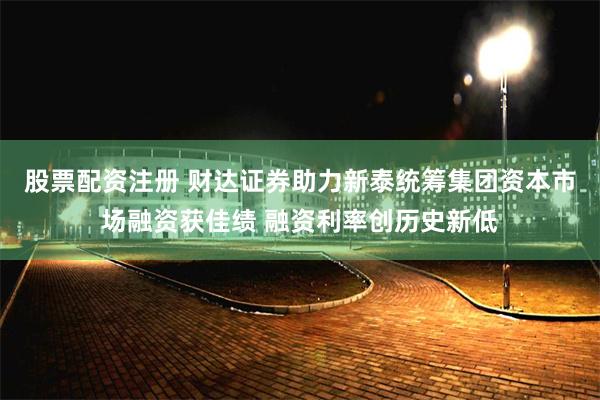 股票配资注册 财达证券助力新泰统筹集团资本市场融资获佳绩 融资利率创历史新低
