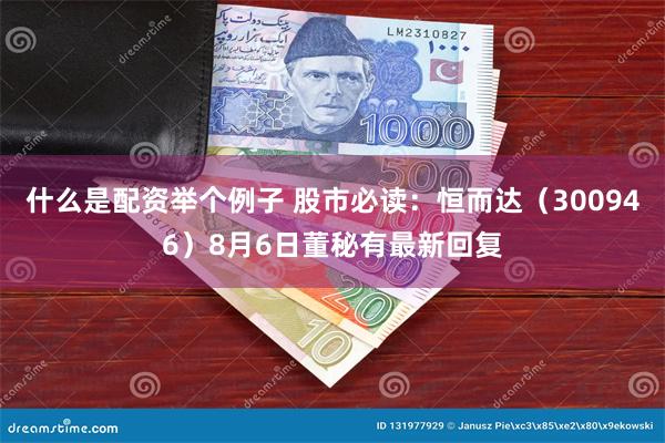 什么是配资举个例子 股市必读：恒而达（300946）8月6日董秘有最新回复
