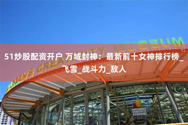 51炒股配资开户 万域封神：最新前十女神排行榜_飞雪_战斗力_敌人