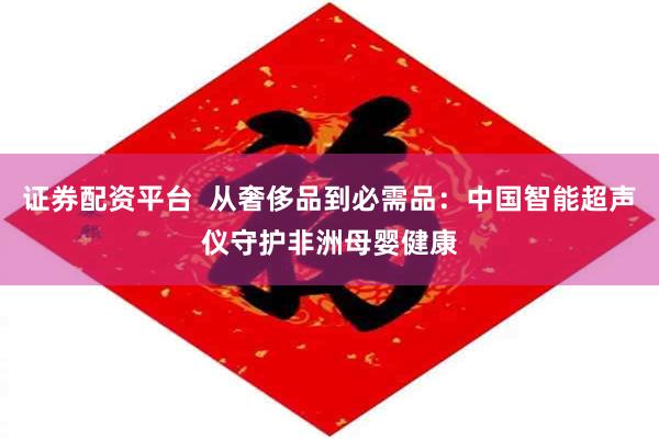 证券配资平台  从奢侈品到必需品：中国智能超声仪守护非洲母婴健康