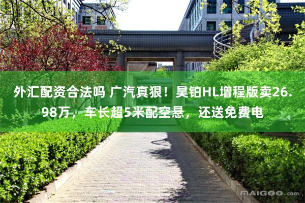 外汇配资合法吗 广汽真狠！昊铂HL增程版卖26.98万，车长超5米配空悬，还送免费电