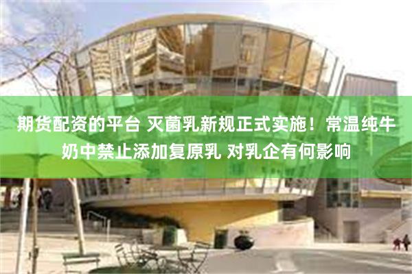 期货配资的平台 灭菌乳新规正式实施！常温纯牛奶中禁止添加复原乳 对乳企有何影响